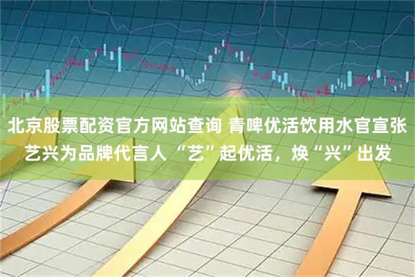 北京股票配资官方网站查询 青啤优活饮用水官宣张艺兴为品牌代言人 “艺”起优活，焕“兴”出发