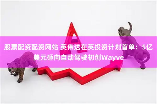股票配资配资网站 英伟达在英投资计划首单：5亿美元砸向自动驾驶初创Wayve