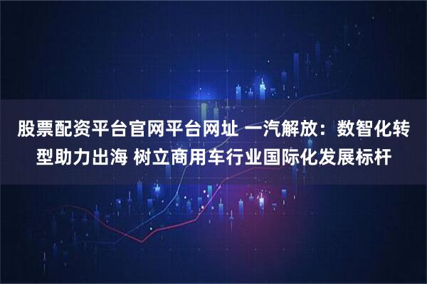 股票配资平台官网平台网址 一汽解放：数智化转型助力出海 树立商用车行业国际化发展标杆