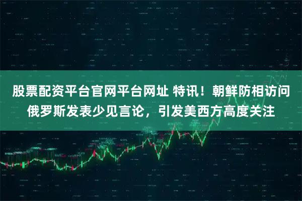 股票配资平台官网平台网址 特讯！朝鲜防相访问俄罗斯发表少见言论，引发美西方高度关注