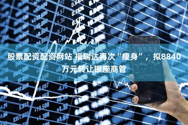 股票配资配资网站 福瑞达再次“瘦身”，拟8840万元转让银座商管