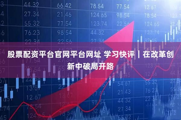 股票配资平台官网平台网址 学习快评｜在改革创新中破局开路