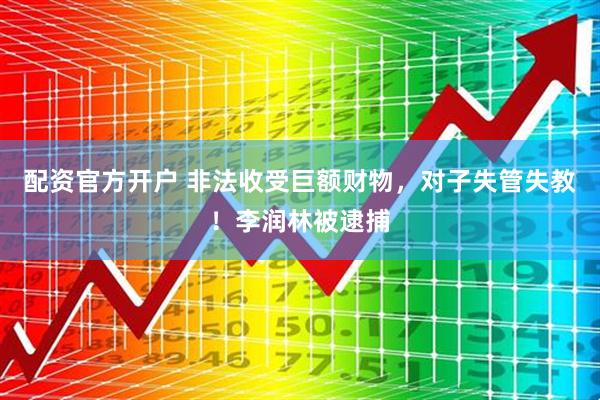 配资官方开户 非法收受巨额财物，对子失管失教！李润林被逮捕