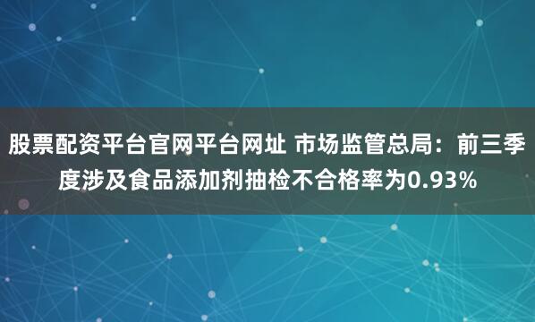 股票配资平台官网平台网址 市场监管总局：前三季度涉及食品添加剂抽检不合格率为0.93%