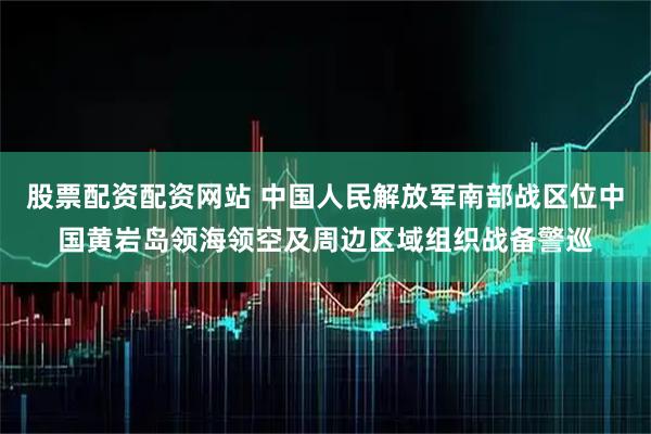 股票配资配资网站 中国人民解放军南部战区位中国黄岩岛领海领空及周边区域组织战备警巡
