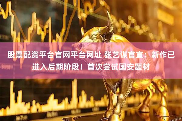 股票配资平台官网平台网址 张艺谋官宣：新作已进入后期阶段！首次尝试国安题材