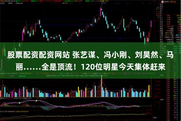 股票配资配资网站 张艺谋、冯小刚、刘昊然、马丽……全是顶流！120位明星今天集体赶来