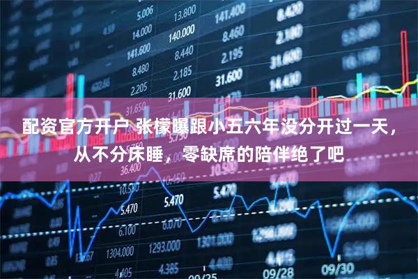 配资官方开户 张檬曝跟小五六年没分开过一天，从不分床睡，零缺席的陪伴绝了吧