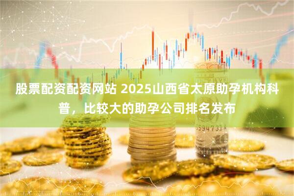 股票配资配资网站 2025山西省太原助孕机构科普，比较大的助孕公司排名发布