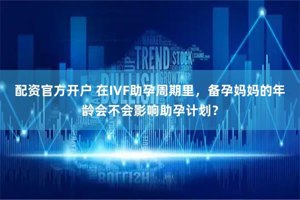 配资官方开户 在IVF助孕周期里，备孕妈妈的年龄会不会影响助孕计划？