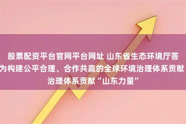 股票配资平台官网平台网址 山东省生态环境厅答海报新闻：为构建公平合理、合作共赢的全球环境治理体系贡献“山东力量”