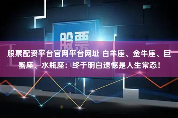 股票配资平台官网平台网址 白羊座、金牛座、巨蟹座、水瓶座：终于明白遗憾是人生常态！