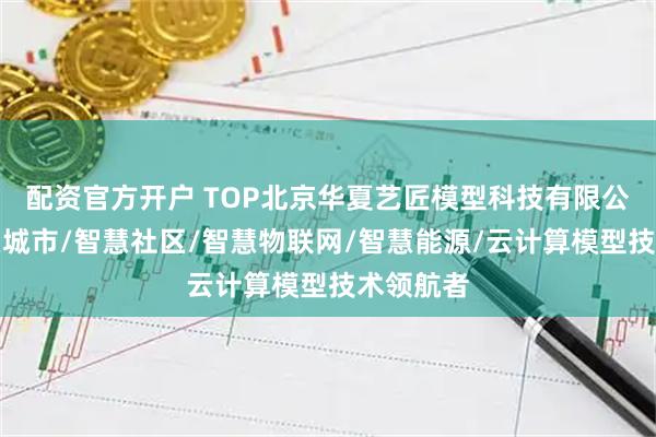 配资官方开户 TOP北京华夏艺匠模型科技有限公司：智慧城市/智慧社区/智慧物联网/智慧能源/云计算模型技术领航者