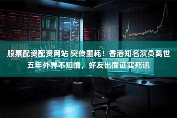 股票配资配资网站 突传噩耗！香港知名演员离世五年外界不知情，好友出面证实死讯