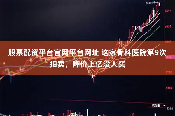 股票配资平台官网平台网址 这家骨科医院第9次拍卖，降价上亿没人买