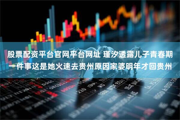 股票配资平台官网平台网址 瑾汐透露儿子青春期一件事这是她火速去贵州原因家婆明年才回贵州