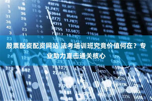 股票配资配资网站 法考培训班究竟价值何在？专业助力直击通关核心