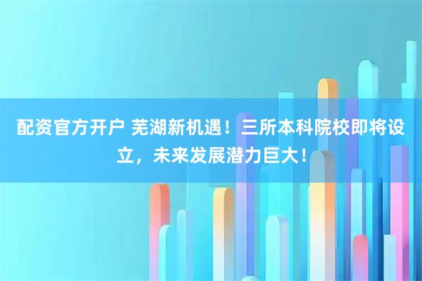 配资官方开户 芜湖新机遇！三所本科院校即将设立，未来发展潜力巨大！