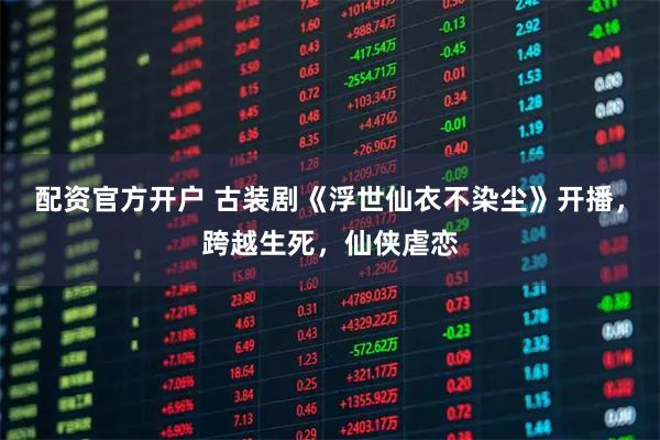配资官方开户 古装剧《浮世仙衣不染尘》开播，跨越生死，仙侠虐恋