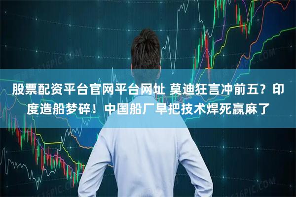 股票配资平台官网平台网址 莫迪狂言冲前五？印度造船梦碎！中国船厂早把技术焊死赢麻了