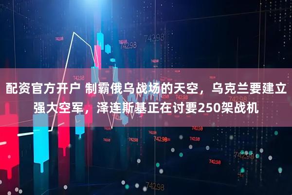 配资官方开户 制霸俄乌战场的天空，乌克兰要建立强大空军，泽连斯基正在讨要250架战机