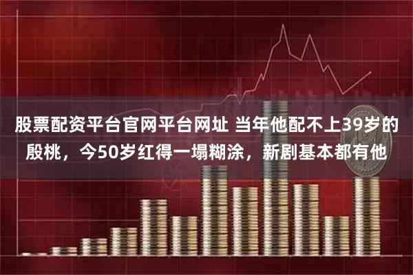 股票配资平台官网平台网址 当年他配不上39岁的殷桃，今50岁红得一塌糊涂，新剧基本都有他