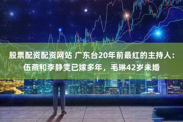 股票配资配资网站 广东台20年前最红的主持人：伍燕和李静雯已嫁多年，毛琳42岁未婚