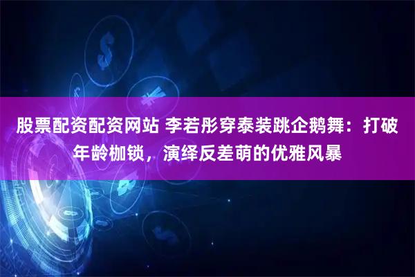 股票配资配资网站 李若彤穿泰装跳企鹅舞：打破年龄枷锁，演绎反差萌的优雅风暴