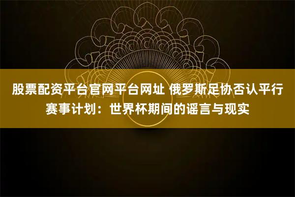 股票配资平台官网平台网址 俄罗斯足协否认平行赛事计划：世界杯期间的谣言与现实