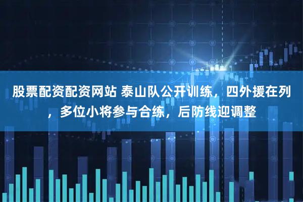 股票配资配资网站 泰山队公开训练，四外援在列，多位小将参与合练，后防线迎调整