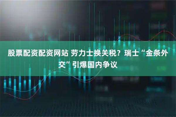 股票配资配资网站 劳力士换关税？瑞士“金条外交”引爆国内争议