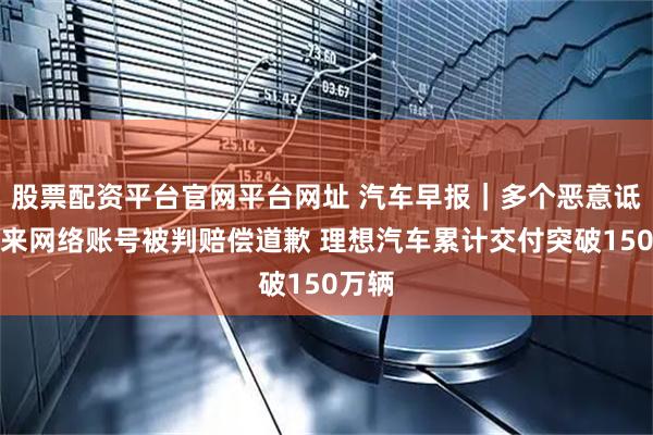 股票配资平台官网平台网址 汽车早报｜多个恶意诋毁蔚来网络账号被判赔偿道歉 理想汽车累计交付突破150万辆