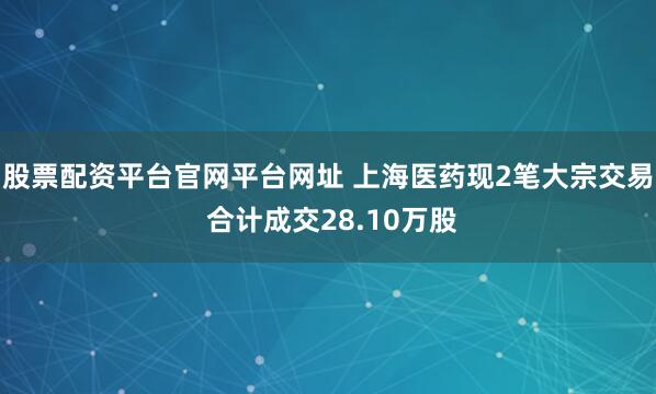 股票配资平台官网平台网址 上海医药现2笔大宗交易 合计成交28.10万股