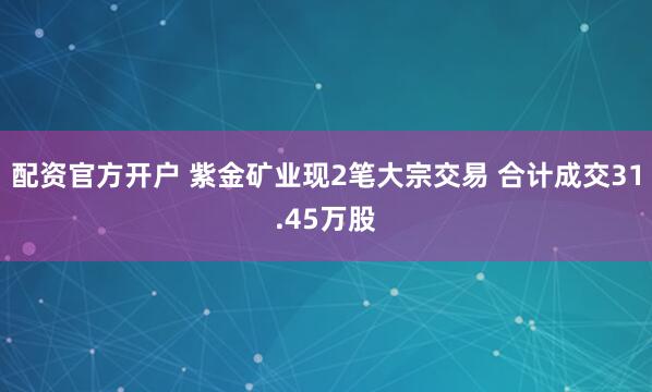 配资官方开户 紫金矿业现2笔大宗交易 合计成交31.45万股