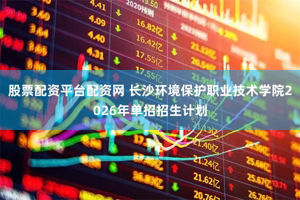 股票配资平台配资网 长沙环境保护职业技术学院2026年单招招生计划