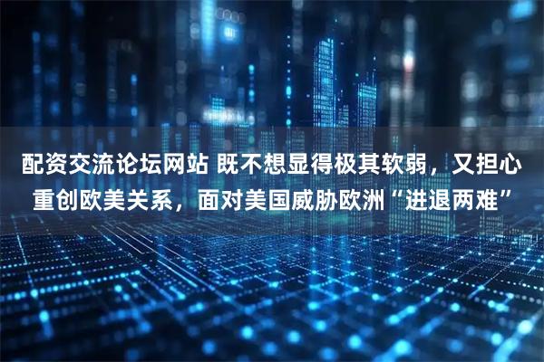 配资交流论坛网站 既不想显得极其软弱，又担心重创欧美关系，面对美国威胁欧洲“进退两难”