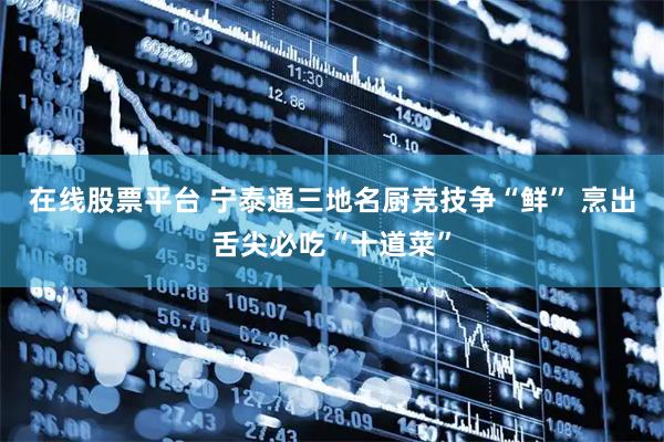 在线股票平台 宁泰通三地名厨竞技争“鲜” 烹出舌尖必吃“十道菜”
