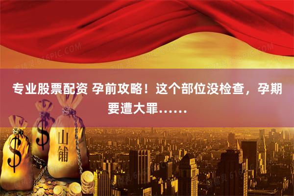 专业股票配资 孕前攻略！这个部位没检查，孕期要遭大罪……