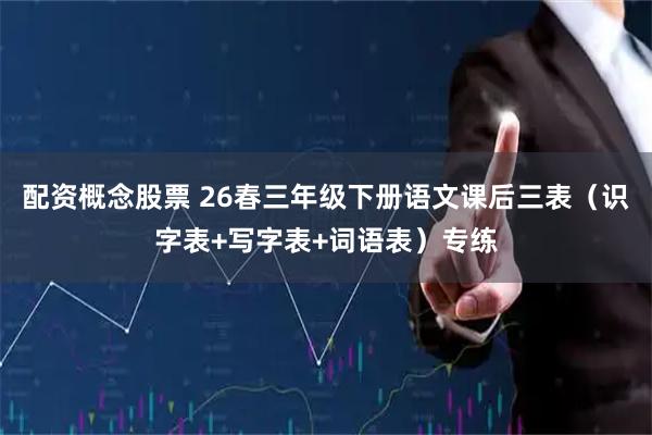 配资概念股票 26春三年级下册语文课后三表（识字表+写字表+词语表）专练