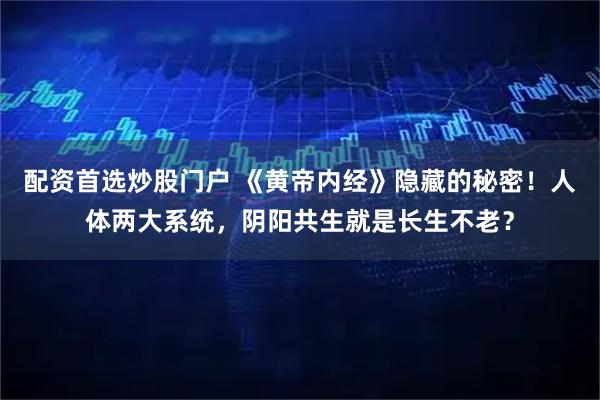 配资首选炒股门户 《黄帝内经》隐藏的秘密！人体两大系统，阴阳共生就是长生不老？