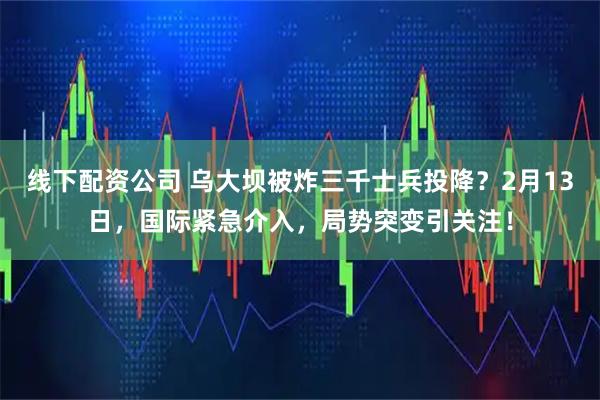 线下配资公司 乌大坝被炸三千士兵投降？2月13日，国际紧急介入，局势突变引关注！