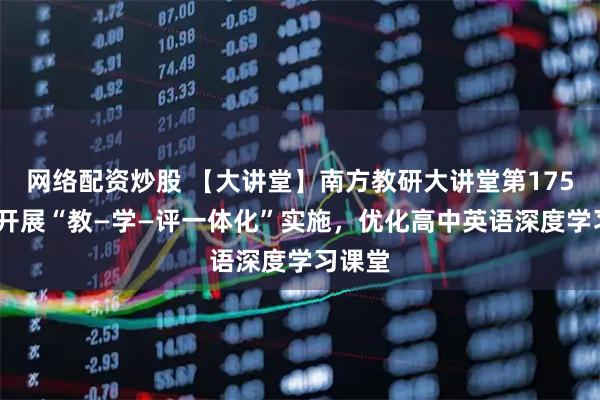 网络配资炒股 【大讲堂】南方教研大讲堂第175场——开展“教—学—评一体化”实施，优化高中英语深度学习课堂
