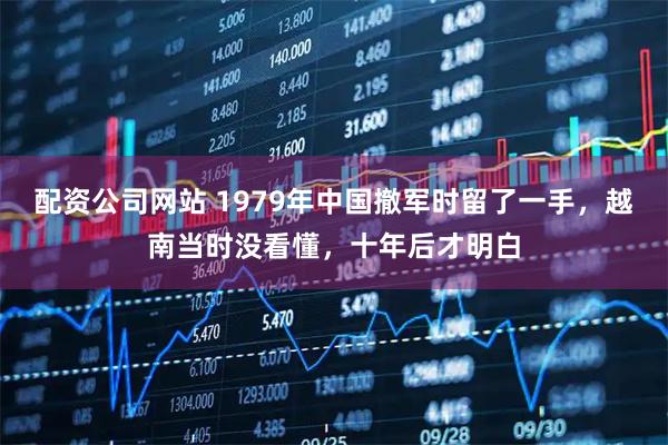 配资公司网站 1979年中国撤军时留了一手，越南当时没看懂，十年后才明白