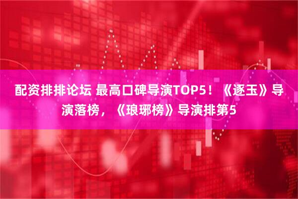 配资排排论坛 最高口碑导演TOP5！《逐玉》导演落榜，《琅琊榜》导演排第5