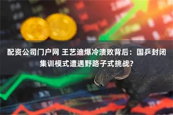 配资公司门户网 王艺迪爆冷溃败背后：国乒封闭集训模式遭遇野路子式挑战？