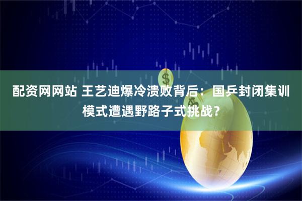 配资网网站 王艺迪爆冷溃败背后：国乒封闭集训模式遭遇野路子式挑战？