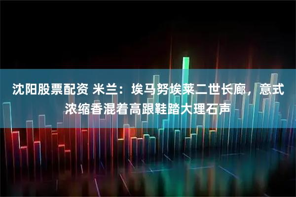 沈阳股票配资 米兰：埃马努埃莱二世长廊，意式浓缩香混着高跟鞋踏大理石声