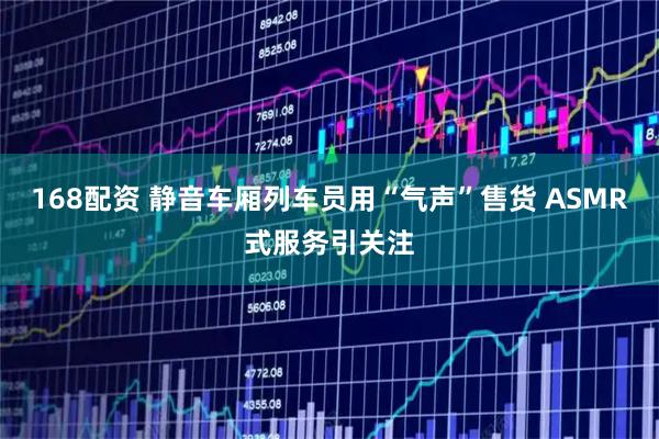 168配资 静音车厢列车员用“气声”售货 ASMR式服务引关注