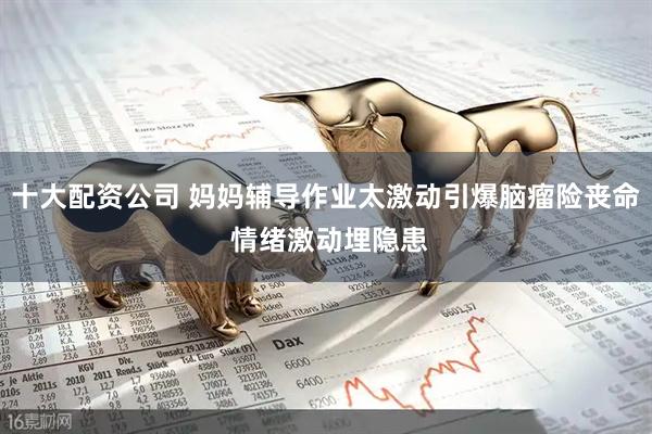 十大配资公司 妈妈辅导作业太激动引爆脑瘤险丧命 情绪激动埋隐患