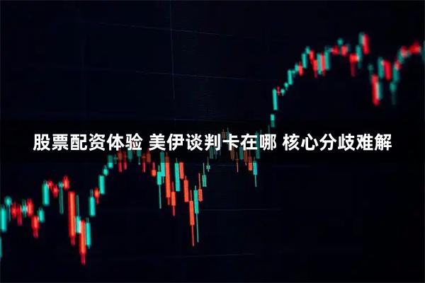 股票配资体验 美伊谈判卡在哪 核心分歧难解